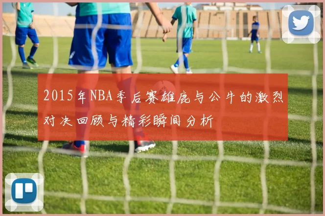 2015年NBA季后赛雄鹿与公牛的激烈对决回顾与精彩瞬间分析
