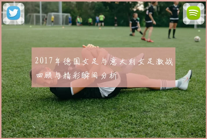2017年德国女足与意大利女足激战回顾与精彩瞬间分析