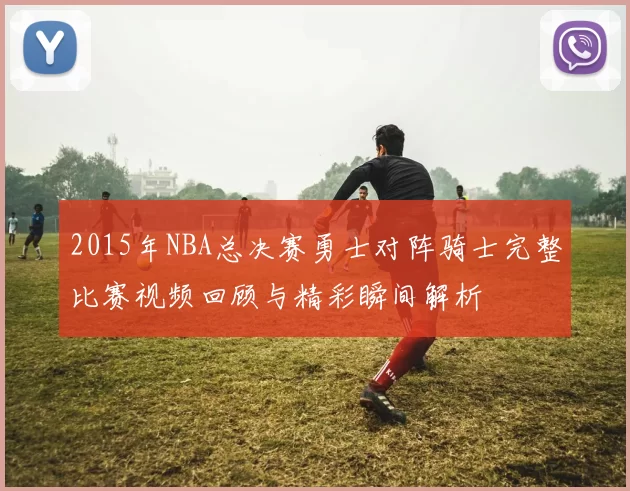 2015年NBA总决赛勇士对阵骑士完整比赛视频回顾与精彩瞬间解析