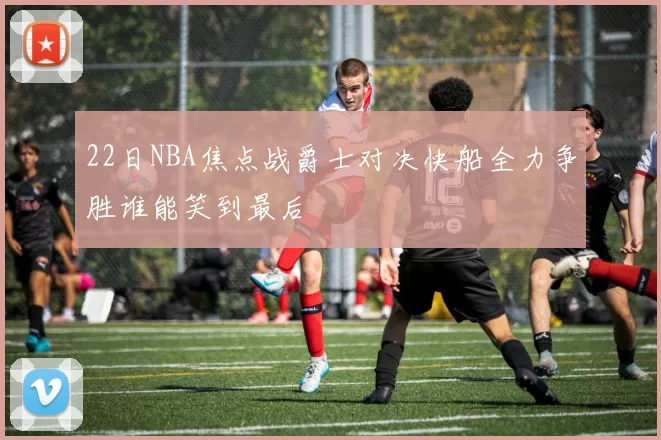 22日NBA焦点战爵士对决快船全力争胜谁能笑到最后